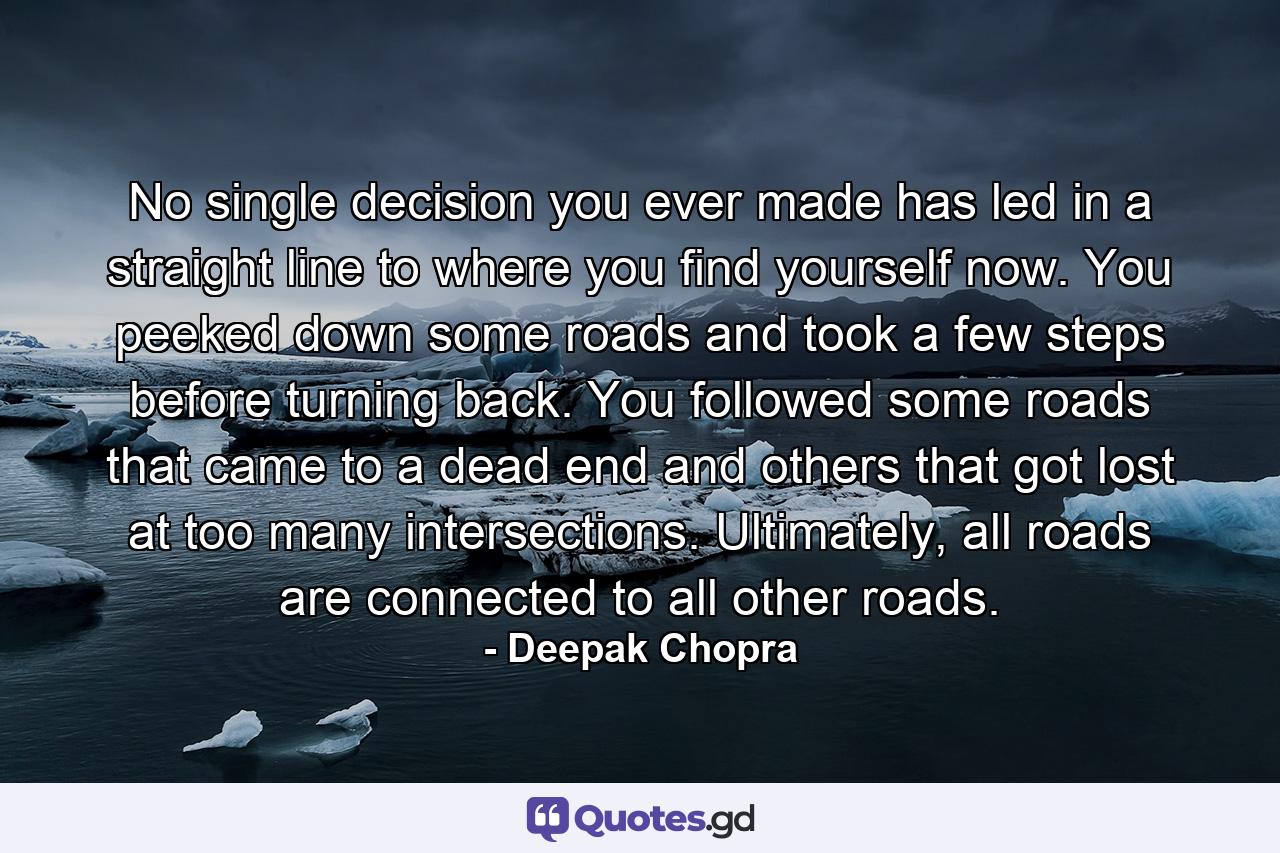 No single decision you ever made has led in a straight line to where you find yourself now. You peeked down some roads and took a few steps before turning back. You followed some roads that came to a dead end and others that got lost at too many intersections. Ultimately, all roads are connected to all other roads. - Quote by Deepak Chopra