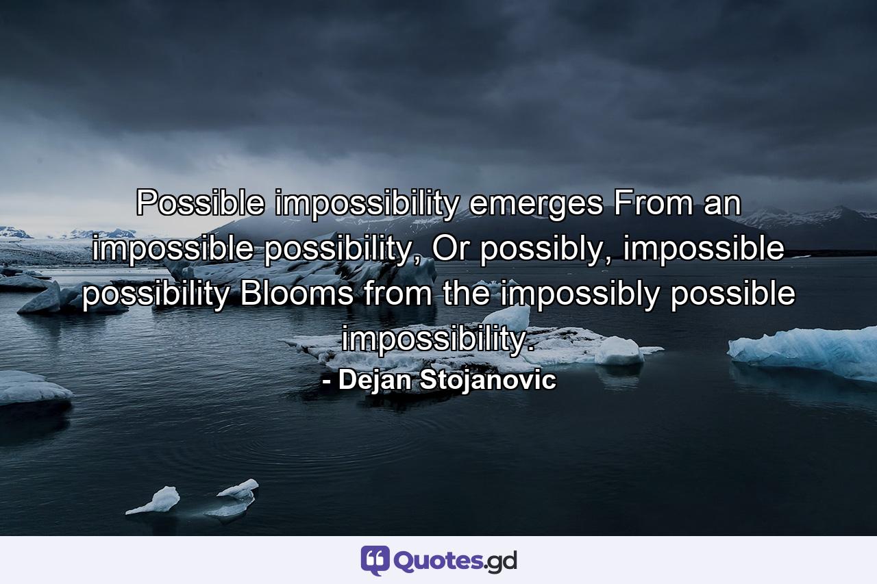 Possible impossibility emerges From an impossible possibility, Or possibly, impossible possibility Blooms from the impossibly possible impossibility. - Quote by Dejan Stojanovic