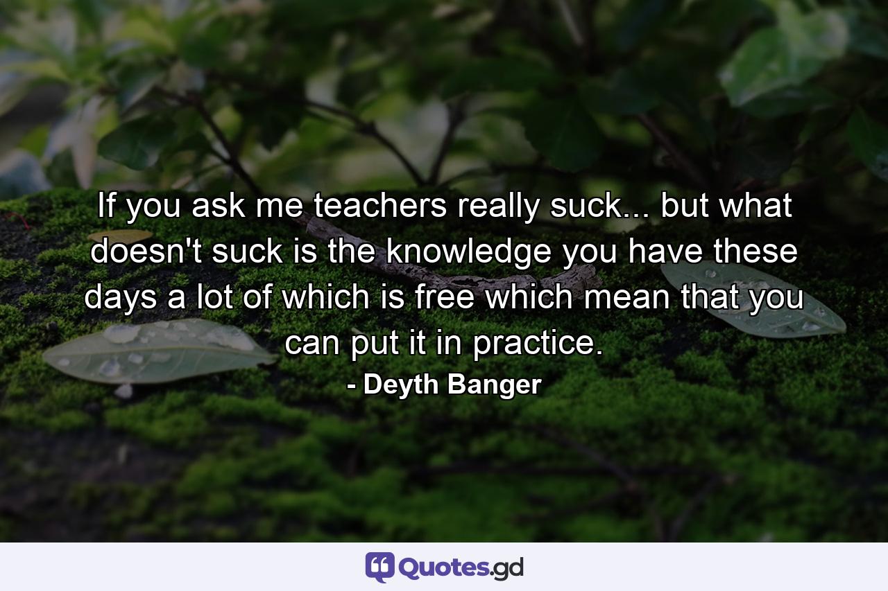 If you ask me teachers really suck... but what doesn't suck is the knowledge you have these days a lot of which is free which mean that you can put it in practice. - Quote by Deyth Banger