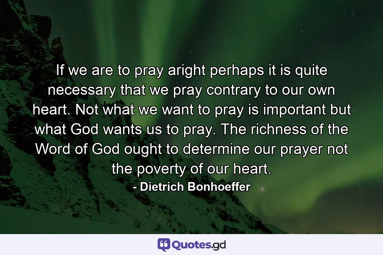 If we are to pray aright  perhaps it is quite necessary that we pray contrary to our own heart. Not what we want to pray is important  but what God wants us to pray. The richness of the Word of God ought to determine our prayer  not the poverty of our heart. - Quote by Dietrich Bonhoeffer