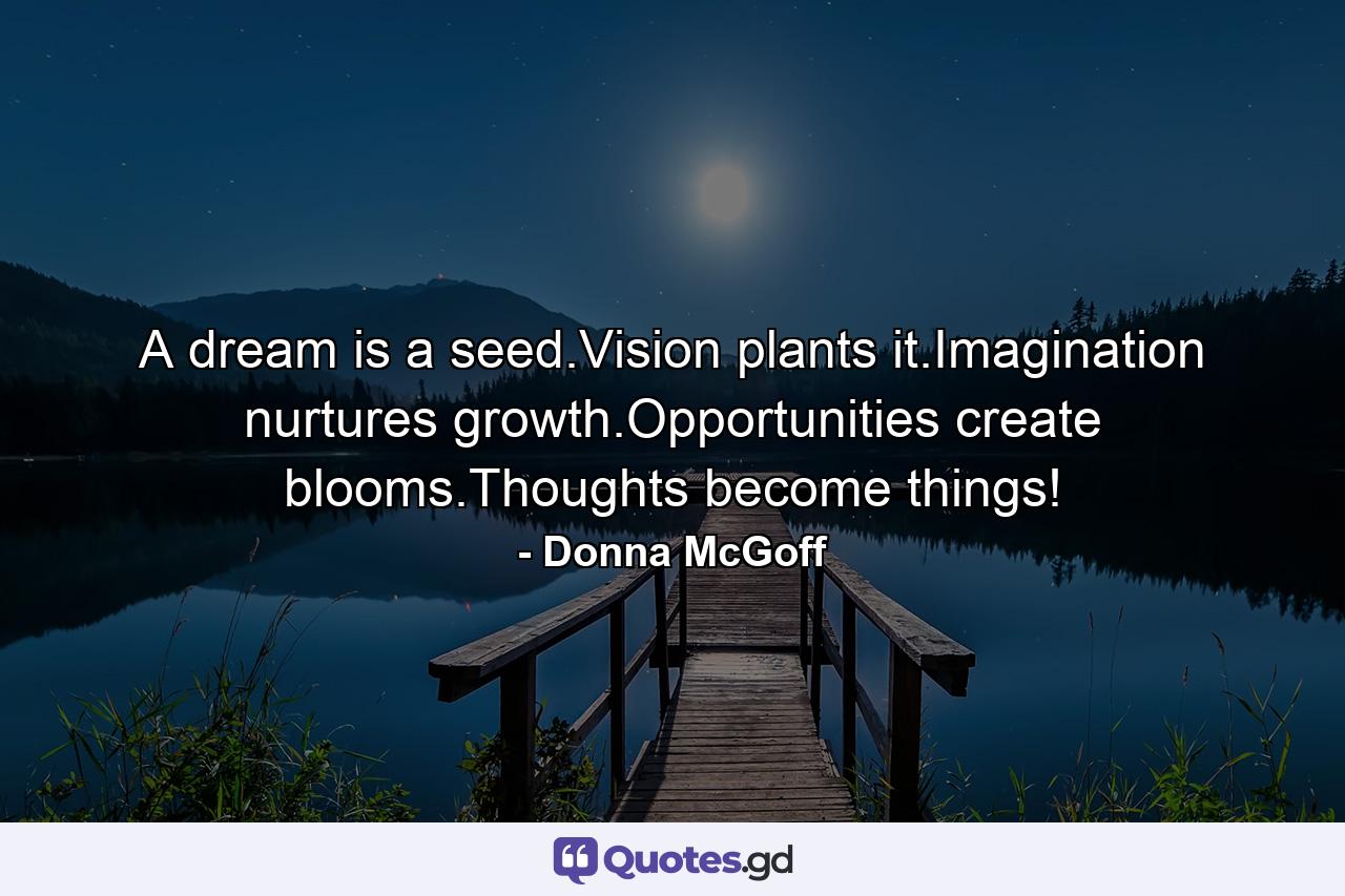 A dream is a seed.Vision plants it.Imagination nurtures growth.Opportunities create blooms.Thoughts become things! - Quote by Donna McGoff