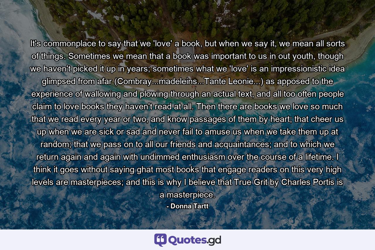 It's commonplace to say that we 'love' a book, but when we say it, we mean all sorts of things. Sometimes we mean that a book was important to us in out youth, though we haven't picked it up in years; sometimes what we 'love' is an impressionistic idea glimpsed from afar (Combray...madeleins...Tante Leonie...) as apposed to the experience of wallowing and plowing through an actual text, and all too often people claim to love books they haven't read at all. Then there are books we love so much that we read every year or two, and know passages of them by heart; that cheer us up when we are sick or sad and never fail to amuse us when we take them up at random; that we pass on to all our friends and acquaintances; and to which we return again and again with undimmed enthusiasm over the course of a lifetime. I think it goes without saying ghat most books that engage readers on this very high levels are masterpieces; and this is why I believe that True Grit by Charles Portis is a masterpiece. - Quote by Donna Tartt