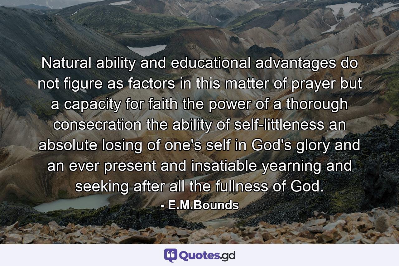 Natural ability and educational advantages do not figure as factors in this matter of prayer  but a capacity for faith  the power of a thorough consecration  the ability of self-littleness  an absolute losing of one's self in God's glory and an ever present and insatiable yearning and seeking after all the fullness of God. - Quote by E.M.Bounds