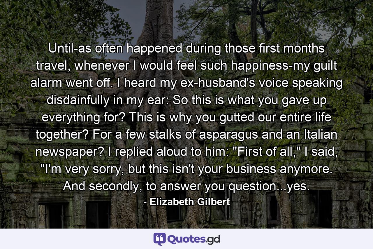 Until-as often happened during those first months travel, whenever I would feel such happiness-my guilt alarm went off. I heard my ex-husband's voice speaking disdainfully in my ear: So this is what you gave up everything for? This is why you gutted our entire life together? For a few stalks of asparagus and an Italian newspaper? I replied aloud to him: 