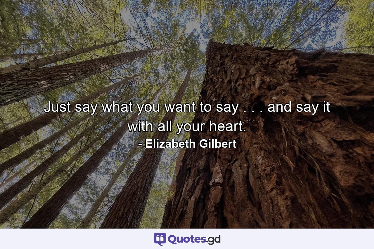 Just say what you want to say . . . and say it with all your heart. - Quote by Elizabeth Gilbert