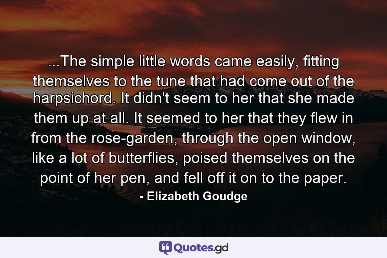 ...The simple little words came easily, fitting themselves to the tune that had come out of the harpsichord. It didn't seem to her that she made them up at all. It seemed to her that they flew in from the rose-garden, through the open window, like a lot of butterflies, poised themselves on the point of her pen, and fell off it on to the paper. - Quote by Elizabeth Goudge