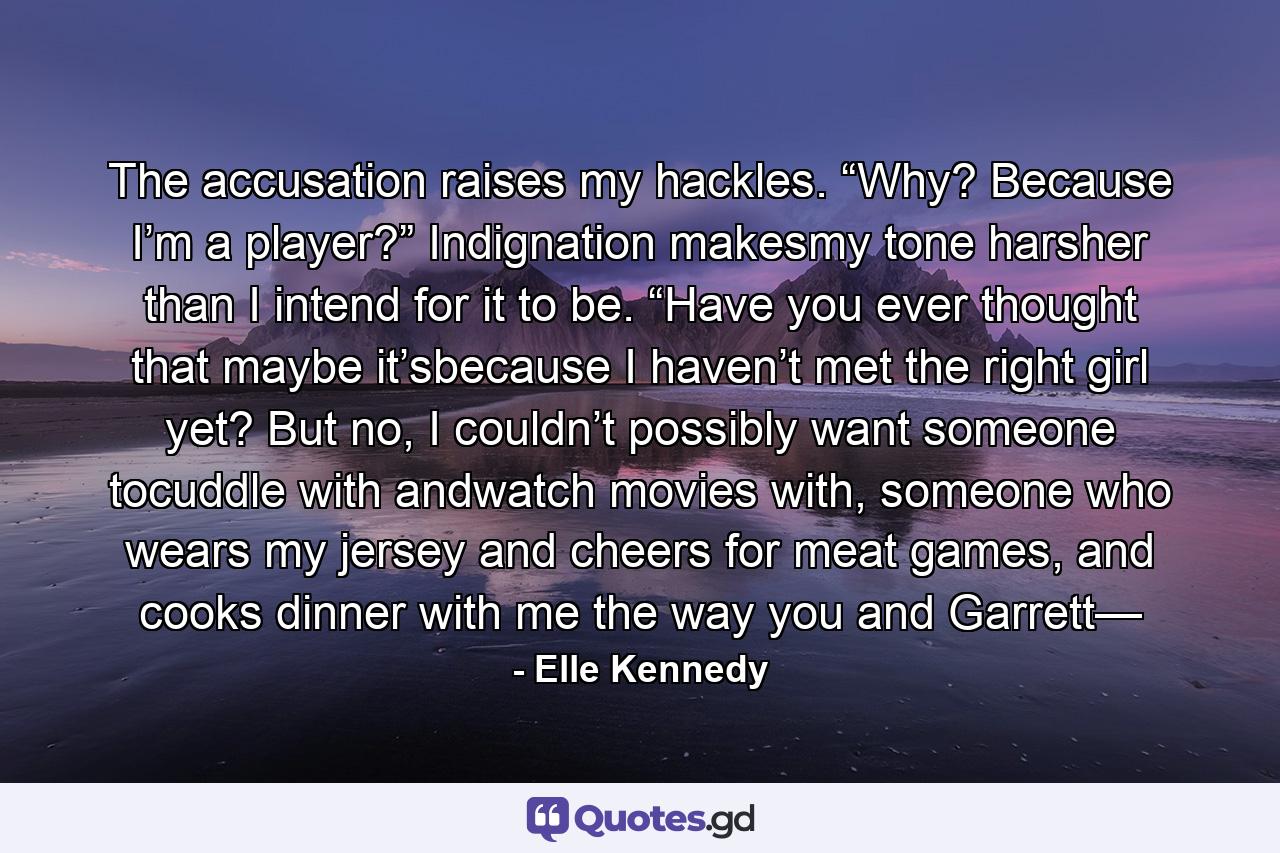 The accusation raises my hackles. “Why? Because I’m a player?” Indignation makesmy tone harsher than I intend for it to be. “Have you ever thought that maybe it’sbecause I haven’t met the right girl yet? But no, I couldn’t possibly want someone tocuddle with andwatch movies with, someone who wears my jersey and cheers for meat games, and cooks dinner with me the way you and Garrett— - Quote by Elle Kennedy