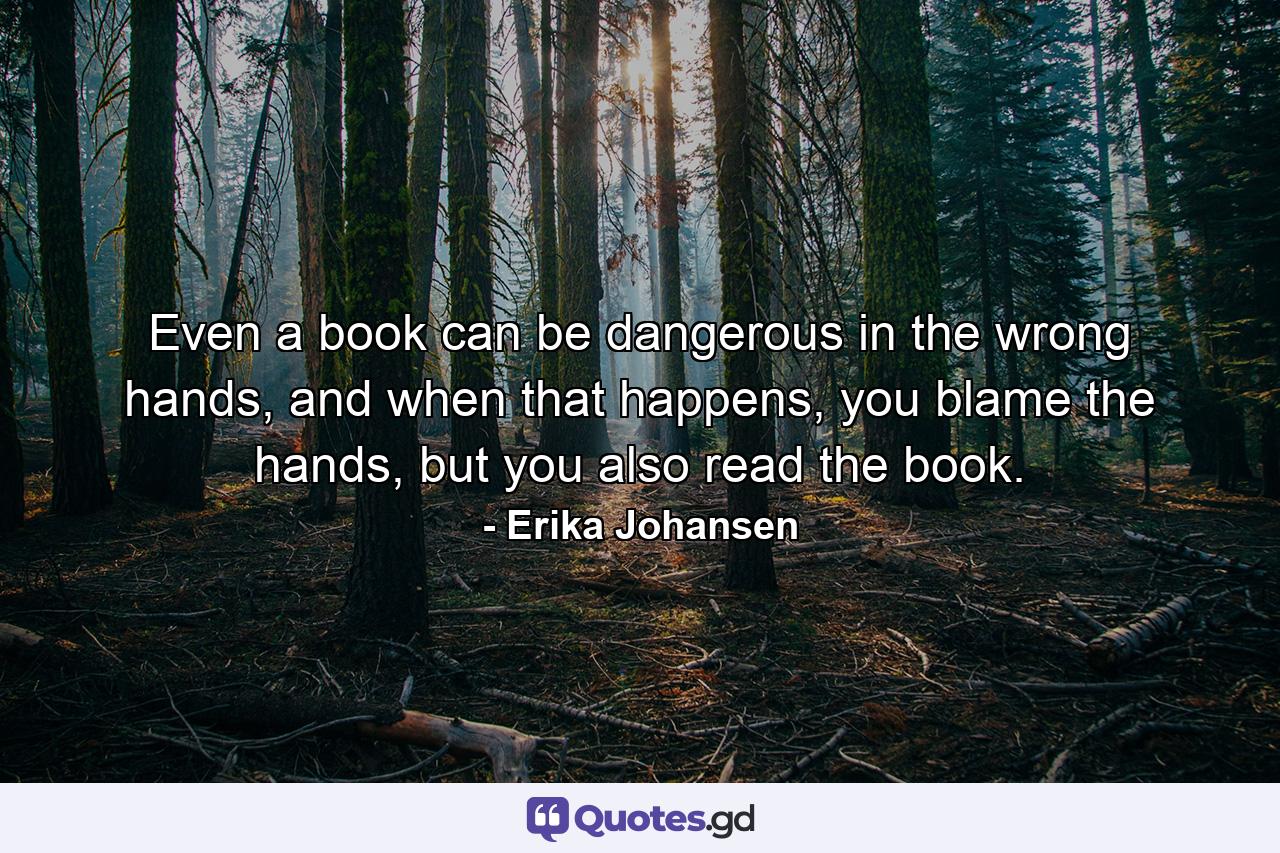 Even a book can be dangerous in the wrong hands, and when that happens, you blame the hands, but you also read the book. - Quote by Erika Johansen