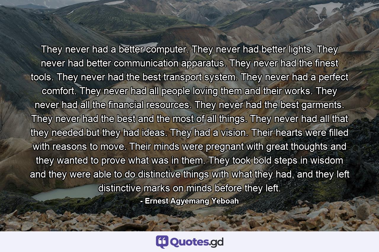 They never had a better computer. They never had better lights. They never had better communication apparatus. They never had the finest tools. They never had the best transport system. They never had a perfect comfort. They never had all people loving them and their works. They never had all the financial resources. They never had the best garments. They never had the best and the most of all things. They never had all that they needed but they had ideas. They had a vision. Their hearts were filled with reasons to move. Their minds were pregnant with great thoughts and they wanted to prove what was in them. They took bold steps in wisdom and they were able to do distinctive things with what they had, and they left distinctive marks on minds before they left. - Quote by Ernest Agyemang Yeboah