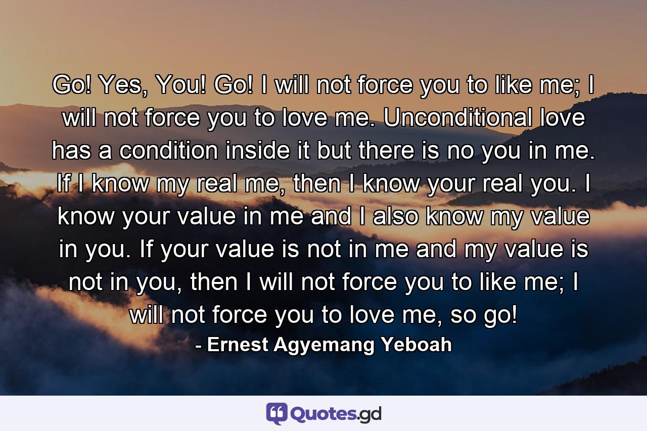 Go! Yes, You! Go! I will not force you to like me; I will not force you to love me. Unconditional love has a condition inside it but there is no you in me. If I know my real me, then I know your real you. I know your value in me and I also know my value in you. If your value is not in me and my value is not in you, then I will not force you to like me; I will not force you to love me, so go! - Quote by Ernest Agyemang Yeboah