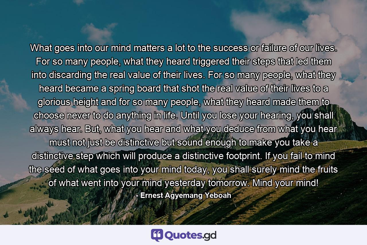 What goes into our mind matters a lot to the success or failure of our lives. For so many people, what they heard triggered their steps that led them into discarding the real value of their lives. For so many people, what they heard became a spring board that shot the real value of their lives to a glorious height and for so many people, what they heard made them to choose never to do anything in life. Until you lose your hearing, you shall always hear. But, what you hear and what you deduce from what you hear must not just be distinctive but sound enough to make you take a distinctive step which will produce a distinctive footprint. If you fail to mind the seed of what goes into your mind today, you shall surely mind the fruits of what went into your mind yesterday tomorrow. Mind your mind! - Quote by Ernest Agyemang Yeboah