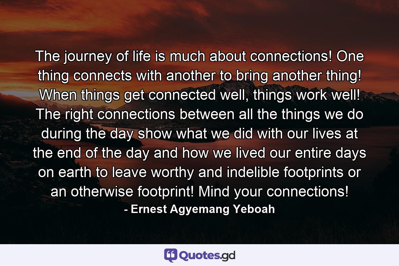 The journey of life is much about connections! One thing connects with another to bring another thing! When things get connected well, things work well! The right connections between all the things we do during the day show what we did with our lives at the end of the day and how we lived our entire days on earth to leave worthy and indelible footprints or an otherwise footprint! Mind your connections! - Quote by Ernest Agyemang Yeboah