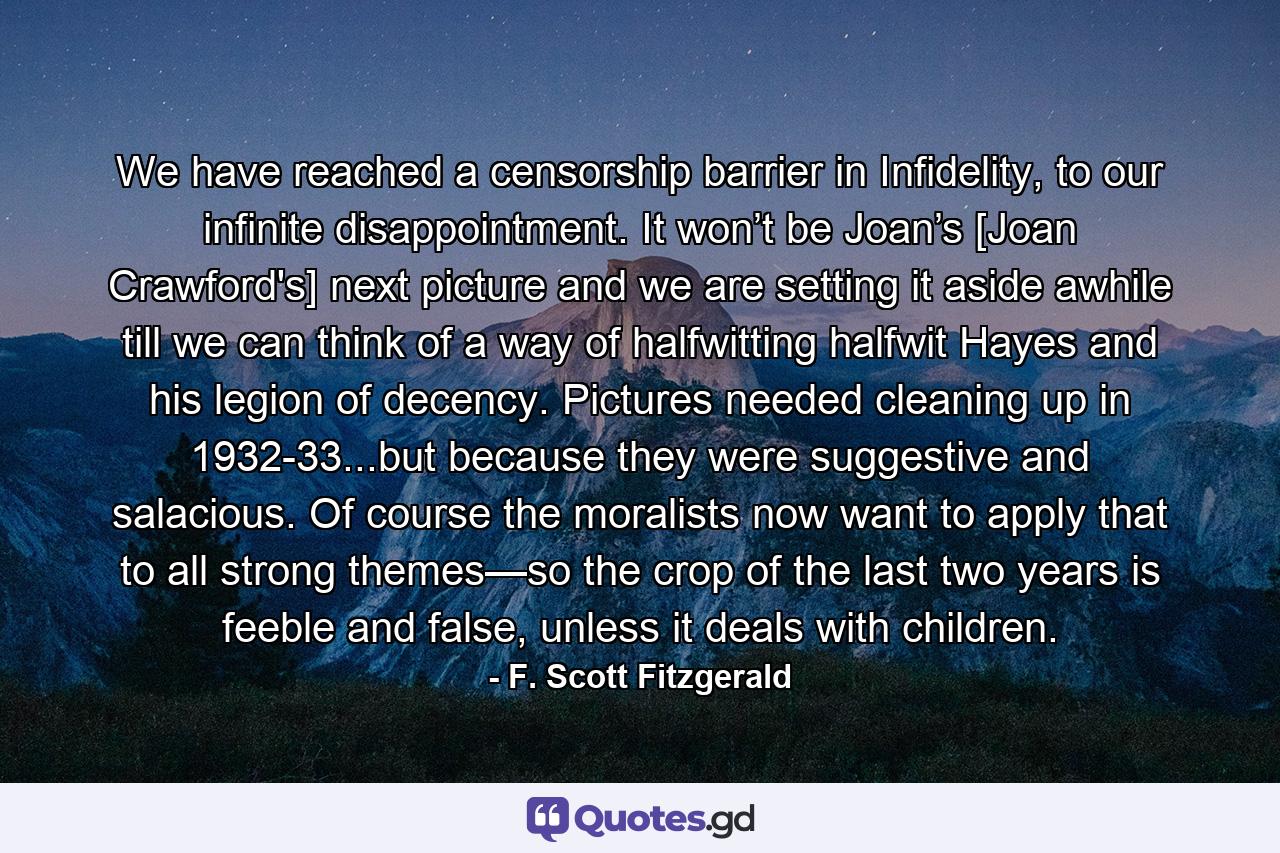 We have reached a censorship barrier in Infidelity, to our infinite disappointment. It won’t be Joan’s [Joan Crawford's] next picture and we are setting it aside awhile till we can think of a way of halfwitting halfwit Hayes and his legion of decency. Pictures needed cleaning up in 1932-33...but because they were suggestive and salacious. Of course the moralists now want to apply that to all strong themes—so the crop of the last two years is feeble and false, unless it deals with children. - Quote by F. Scott Fitzgerald