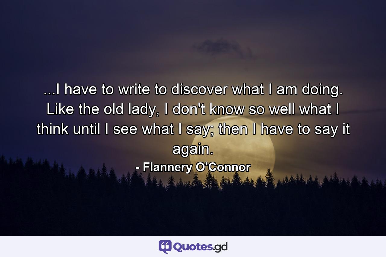 ...I have to write to discover what I am doing. Like the old lady, I don't know so well what I think until I see what I say; then I have to say it again. - Quote by Flannery O'Connor