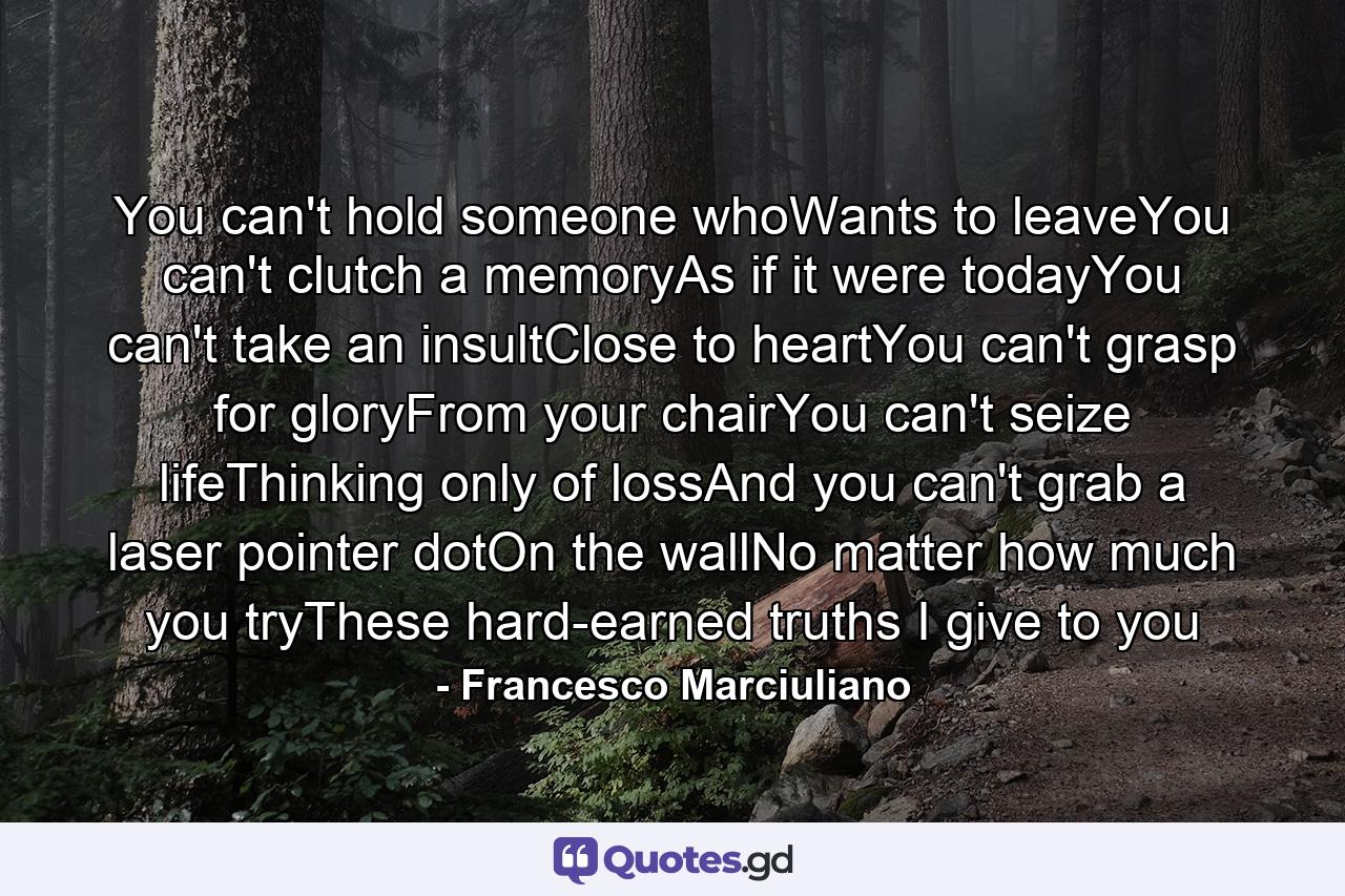 You can't hold someone whoWants to leaveYou can't clutch a memoryAs if it were todayYou can't take an insultClose to heartYou can't grasp for gloryFrom your chairYou can't seize lifeThinking only of lossAnd you can't grab a laser pointer dotOn the wallNo matter how much you tryThese hard-earned truths I give to you - Quote by Francesco Marciuliano