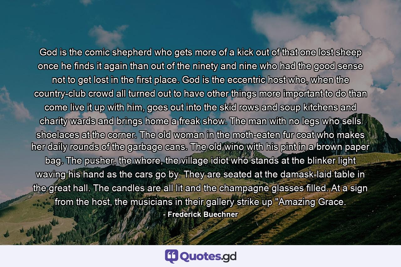 God is the comic shepherd who gets more of a kick out of that one lost sheep once he finds it again than out of the ninety and nine who had the good sense not to get lost in the first place. God is the eccentric host who, when the country-club crowd all turned out to have other things more important to do than come live it up with him, goes out into the skid rows and soup kitchens and charity wards and brings home a freak show. The man with no legs who sells shoelaces at the corner. The old woman in the moth-eaten fur coat who makes her daily rounds of the garbage cans. The old wino with his pint in a brown paper bag. The pusher, the whore, the village idiot who stands at the blinker light waving his hand as the cars go by. They are seated at the damask-laid table in the great hall. The candles are all lit and the champagne glasses filled. At a sign from the host, the musicians in their gallery strike up 