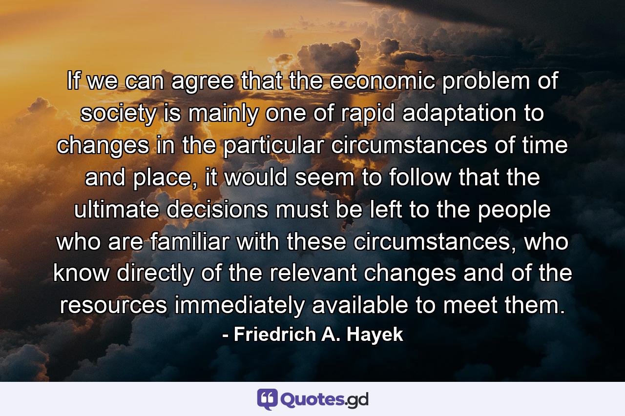 If we can agree that the economic problem of society is mainly one of rapid adaptation to changes in the particular circumstances of time and place, it would seem to follow that the ultimate decisions must be left to the people who are familiar with these circumstances, who know directly of the relevant changes and of the resources immediately available to meet them. - Quote by Friedrich A. Hayek