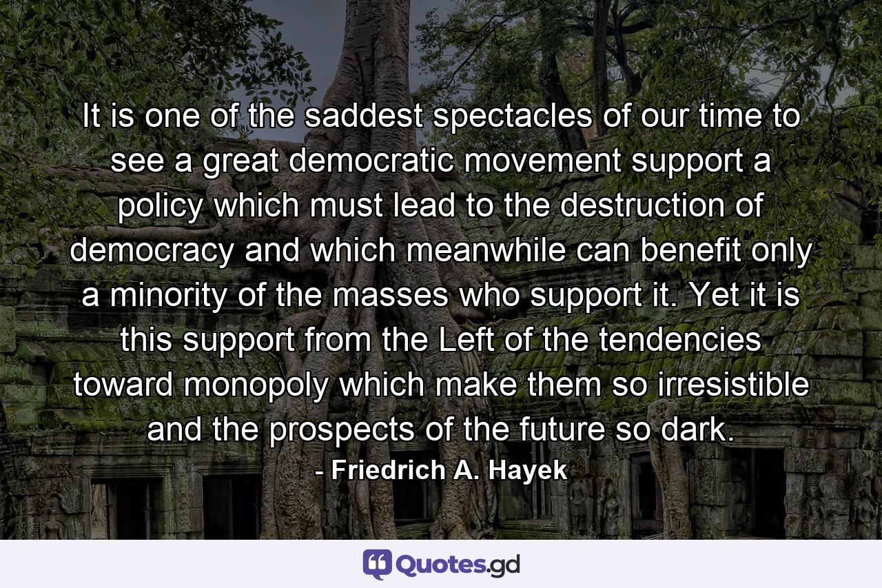 It is one of the saddest spectacles of our time to see a great democratic movement support a policy which must lead to the destruction of democracy and which meanwhile can benefit only a minority of the masses who support it. Yet it is this support from the Left of the tendencies toward monopoly which make them so irresistible and the prospects of the future so dark. - Quote by Friedrich A. Hayek