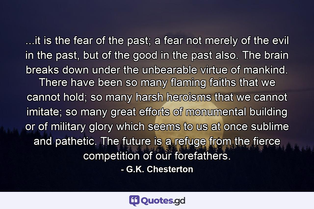 ...it is the fear of the past; a fear not merely of the evil in the past, but of the good in the past also. The brain breaks down under the unbearable virtue of mankind. There have been so many flaming faiths that we cannot hold; so many harsh heroisms that we cannot imitate; so many great efforts of monumental building or of military glory which seems to us at once sublime and pathetic. The future is a refuge from the fierce competition of our forefathers. - Quote by G.K. Chesterton