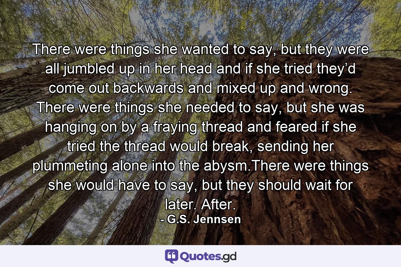 There were things she wanted to say, but they were all jumbled up in her head and if she tried they’d come out backwards and mixed up and wrong. There were things she needed to say, but she was hanging on by a fraying thread and feared if she tried the thread would break, sending her plummeting alone into the abysm.There were things she would have to say, but they should wait for later. After. - Quote by G.S. Jennsen