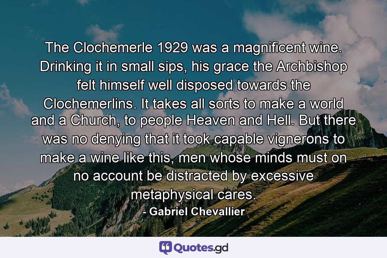 The Clochemerle 1929 was a magnificent wine. Drinking it in small sips, his grace the Archbishop felt himself well disposed towards the Clochemerlins. It takes all sorts to make a world and a Church, to people Heaven and Hell. But there was no denying that it took capable vignerons to make a wine like this, men whose minds must on no account be distracted by excessive metaphysical cares. - Quote by Gabriel Chevallier