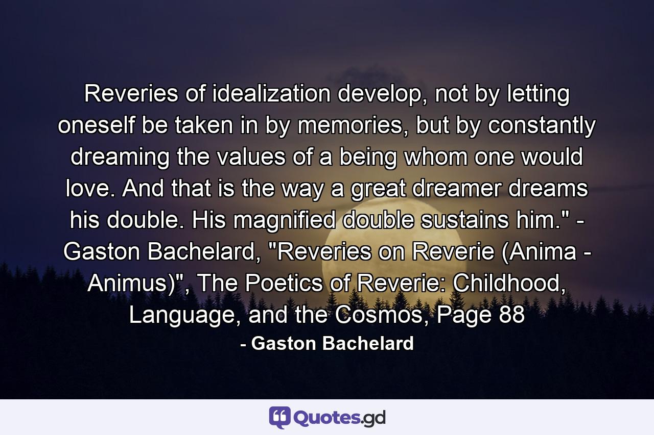 Reveries of idealization develop, not by letting oneself be taken in by memories, but by constantly dreaming the values of a being whom one would love. And that is the way a great dreamer dreams his double. His magnified double sustains him.