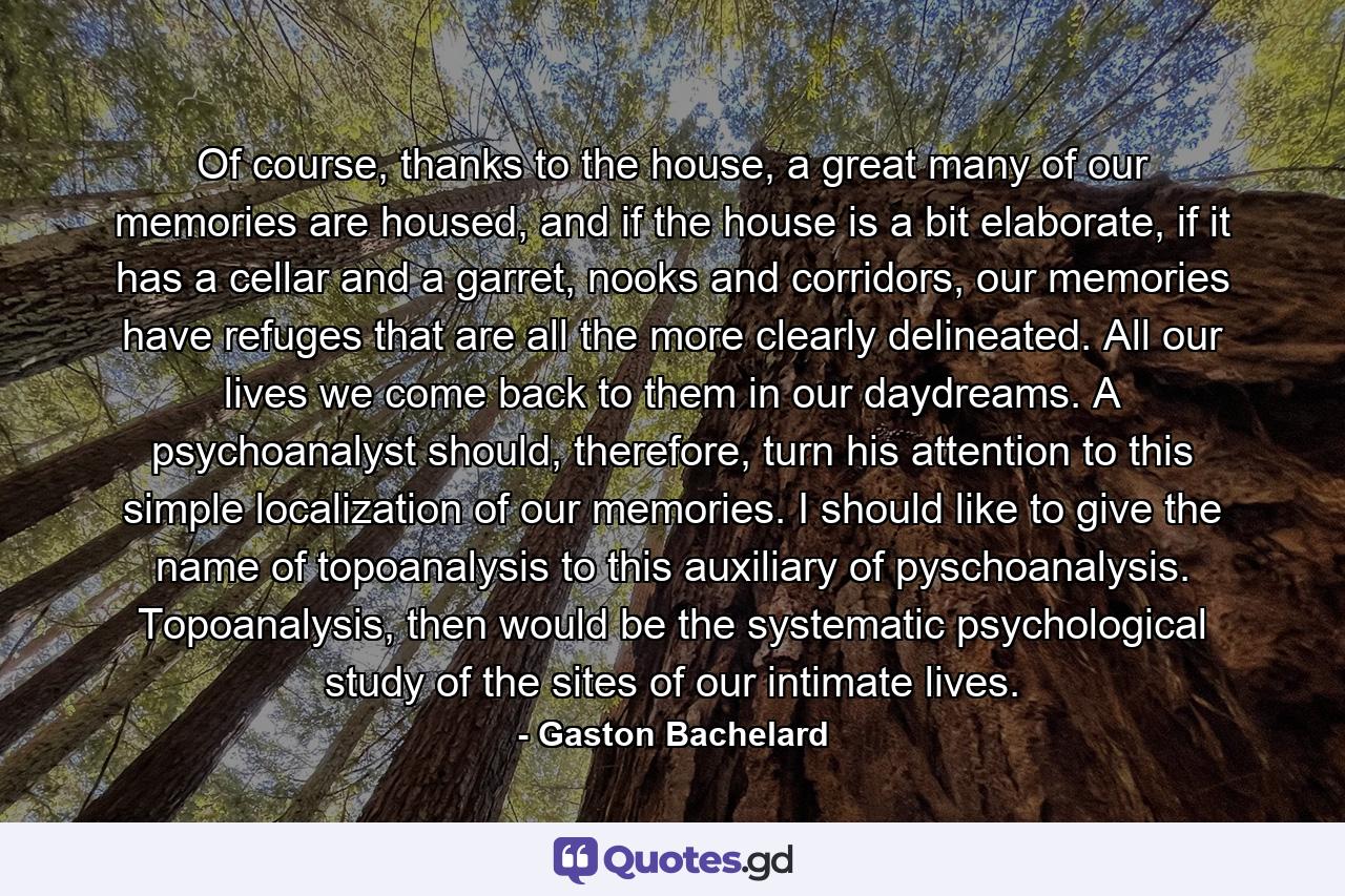 Of course, thanks to the house, a great many of our memories are housed, and if the house is a bit elaborate, if it has a cellar and a garret, nooks and corridors, our memories have refuges that are all the more clearly delineated. All our lives we come back to them in our daydreams. A psychoanalyst should, therefore, turn his attention to this simple localization of our memories. I should like to give the name of topoanalysis to this auxiliary of pyschoanalysis. Topoanalysis, then would be the systematic psychological study of the sites of our intimate lives. - Quote by Gaston Bachelard