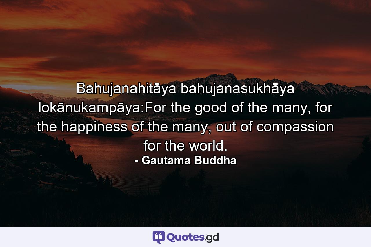 Bahujanahitāya bahujanasukhāya lokānukampāya:For the good of the many, for the happiness of the many, out of compassion for the world. - Quote by Gautama Buddha