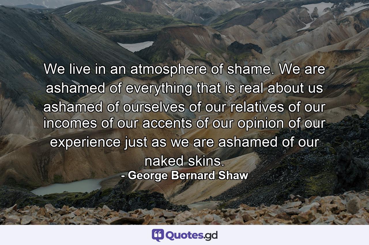 We live in an atmosphere of shame. We are ashamed of everything that is real about us  ashamed of ourselves  of our relatives  of our incomes  of our accents  of our opinion  of our experience  just as we are ashamed of our naked skins. - Quote by George Bernard Shaw