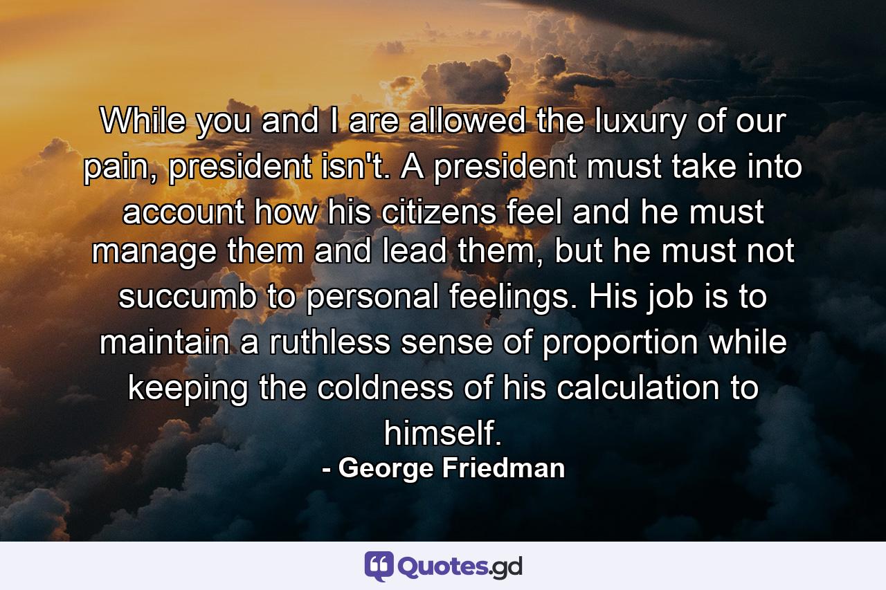 While you and I are allowed the luxury of our pain, president isn't. A president must take into account how his citizens feel and he must manage them and lead them, but he must not succumb to personal feelings. His job is to maintain a ruthless sense of proportion while keeping the coldness of his calculation to himself. - Quote by George Friedman