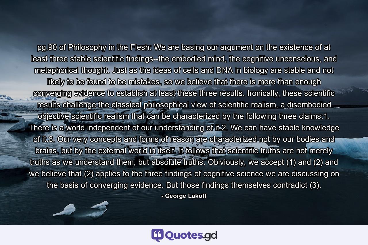 pg.90 of Philosophy in the Flesh: We are basing our argument on the existence of at least three stable scientific findings--the embodied mind, the cognitive unconscious, and metaphorical thought. Just as the ideas of cells and DNA in biology are stable and not likely to be found to be mistakes, so we believe that there is more than enough converging evidence to establish at least these three results. Ironically, these scientific results challenge the classical philosophical view of scientific realism, a disembodied objective scientific realism that can be characterized by the following three claims:1. There is a world independent of our understanding of it.2. We can have stable knowledge of it.3. Our very concepts and forms of reason are characterized not by our bodies and brains, but by the external world in itself. It follows that scientific truths are not merely truths as we understand them, but absolute truths. Obiviously, we accept (1) and (2) and we believe that (2) applies to the three findings of cognitive science we are discussing on the basis of converging evidence. But those findings themselves contradict (3). - Quote by George Lakoff