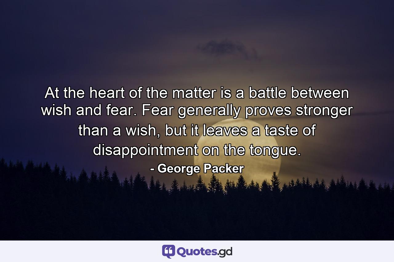 At the heart of the matter is a battle between wish and fear. Fear generally proves stronger than a wish, but it leaves a taste of disappointment on the tongue. - Quote by George Packer