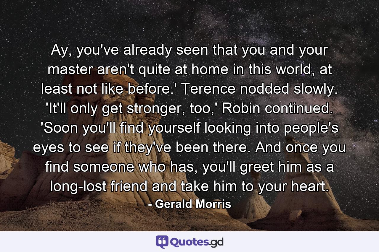 Ay, you've already seen that you and your master aren't quite at home in this world, at least not like before.' Terence nodded slowly. 'It'll only get stronger, too,' Robin continued. 'Soon you'll find yourself looking into people's eyes to see if they've been there. And once you find someone who has, you'll greet him as a long-lost friend and take him to your heart. - Quote by Gerald Morris