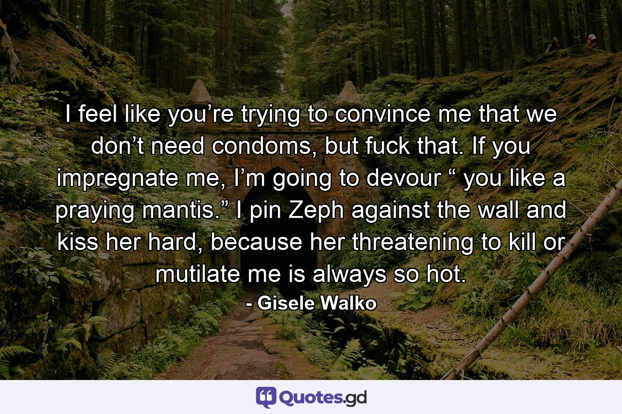 I feel like you’re trying to convince me that we don’t need condoms, but fuck that. If you impregnate me, I’m going to devour “ you like a praying mantis.” I pin Zeph against the wall and kiss her hard, because her threatening to kill or mutilate me is always so hot. - Quote by Gisele Walko