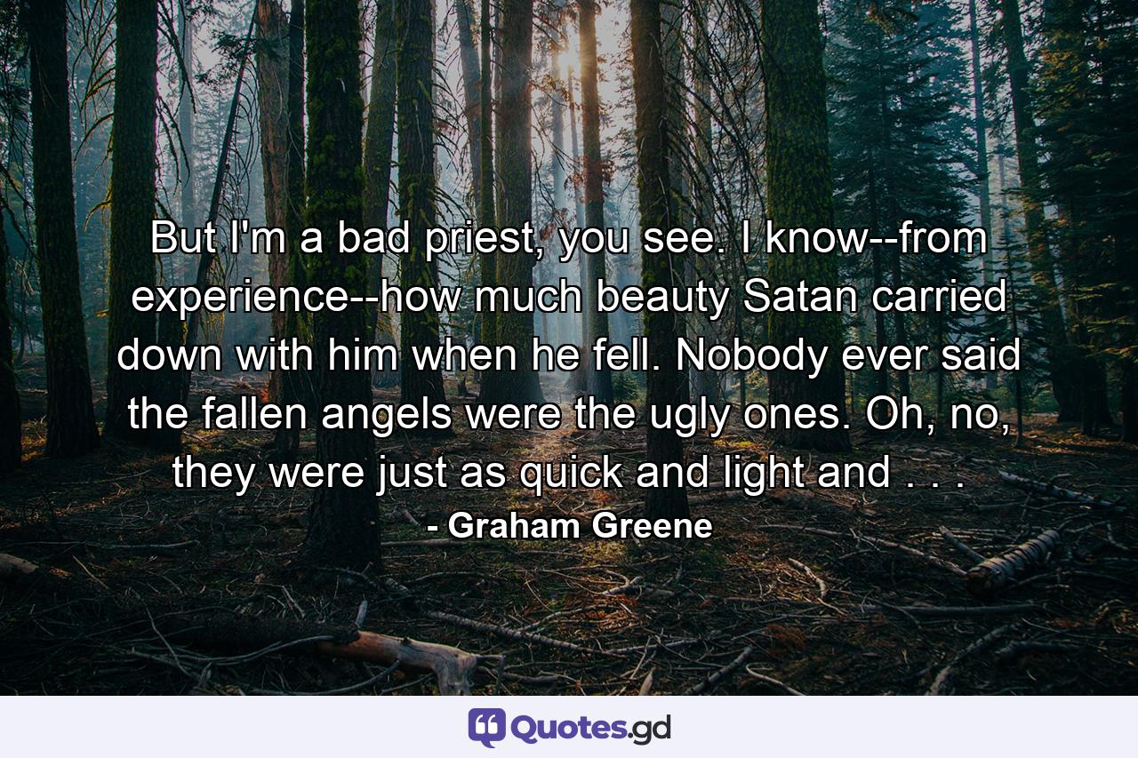 But I'm a bad priest, you see. I know--from experience--how much beauty Satan carried down with him when he fell. Nobody ever said the fallen angels were the ugly ones. Oh, no, they were just as quick and light and . . . - Quote by Graham Greene