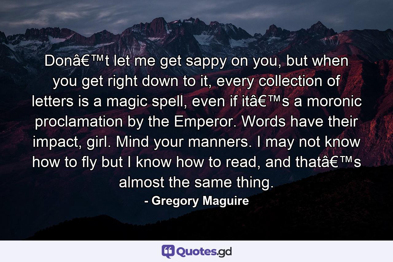 Donâ€™t let me get sappy on you, but when you get right down to it, every collection of letters is a magic spell, even if itâ€™s a moronic proclamation by the Emperor. Words have their impact, girl. Mind your manners. I may not know how to fly but I know how to read, and thatâ€™s almost the same thing. - Quote by Gregory Maguire