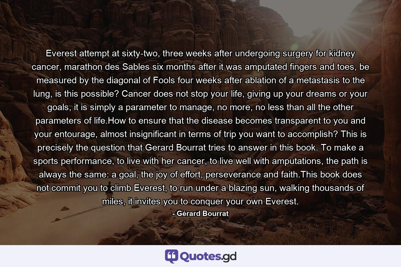 Everest attempt at sixty-two, three weeks after undergoing surgery for kidney cancer, marathon des Sables six months after it was amputated fingers and toes, be measured by the diagonal of Fools four weeks after ablation of a metastasis to the lung, is this possible? Cancer does not stop your life, giving up your dreams or your goals, it is simply a parameter to manage, no more, no less than all the other parameters of life.How to ensure that the disease becomes transparent to you and your entourage, almost insignificant in terms of trip you want to accomplish? This is precisely the question that Gerard Bourrat tries to answer in this book. To make a sports performance, to live with her cancer, to live well with amputations, the path is always the same: a goal, the joy of effort, perseverance and faith.This book does not commit you to climb Everest, to run under a blazing sun, walking thousands of miles, it invites you to conquer your own Everest. - Quote by Gérard Bourrat