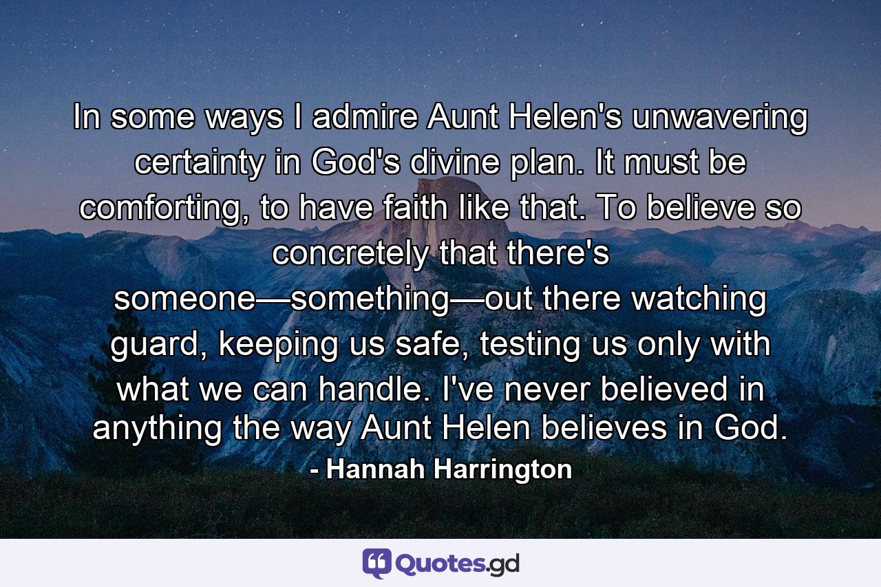 In some ways I admire Aunt Helen's unwavering certainty in God's divine plan. It must be comforting, to have faith like that. To believe so concretely that there's someone—something—out there watching guard, keeping us safe, testing us only with what we can handle. I've never believed in anything the way Aunt Helen believes in God. - Quote by Hannah Harrington