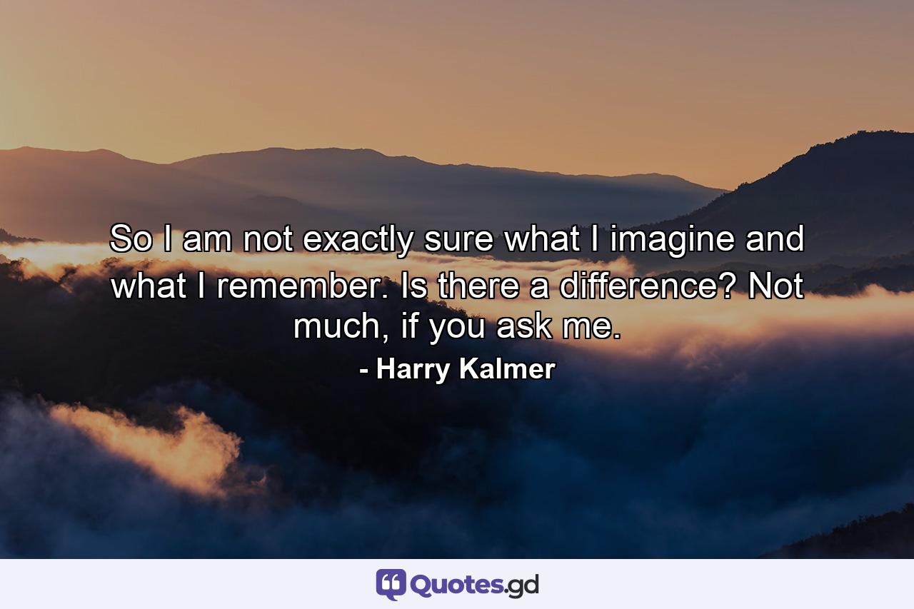 So I am not exactly sure what I imagine and what I remember. Is there a difference? Not much, if you ask me. - Quote by Harry Kalmer