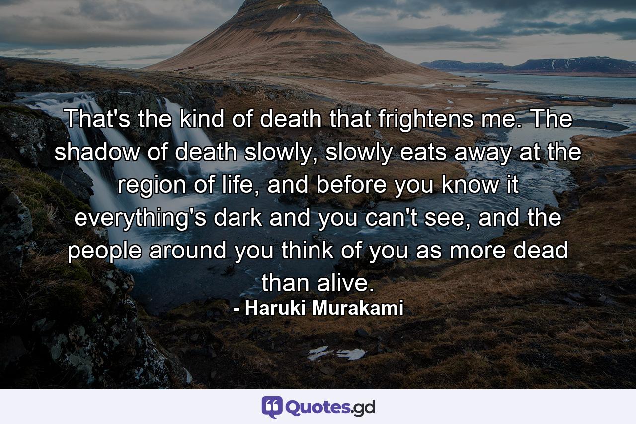 That's the kind of death that frightens me. The shadow of death slowly, slowly eats away at the region of life, and before you know it everything's dark and you can't see, and the people around you think of you as more dead than alive. - Quote by Haruki Murakami