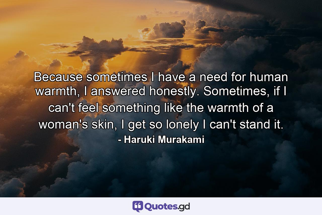 Because sometimes I have a need for human warmth, I answered honestly.  Sometimes, if I can't feel something like the warmth of a woman's skin, I get so lonely I can't stand it. - Quote by Haruki Murakami