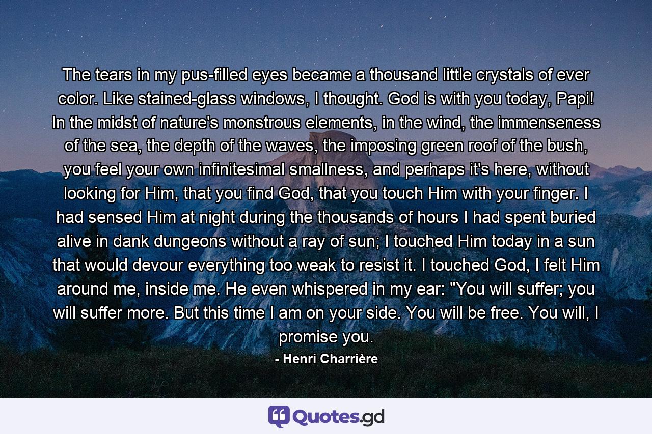 The tears in my pus-filled eyes became a thousand little crystals of ever color. Like stained-glass windows, I thought. God is with you today, Papi! In the midst of nature's monstrous elements, in the wind, the immenseness of the sea, the depth of the waves, the imposing green roof of the bush, you feel your own infinitesimal smallness, and perhaps it's here, without looking for Him, that you find God, that you touch Him with your finger. I had sensed Him at night during the thousands of hours I had spent buried alive in dank dungeons without a ray of sun; I touched Him today in a sun that would devour everything too weak to resist it. I touched God, I felt Him around me, inside me. He even whispered in my ear: 