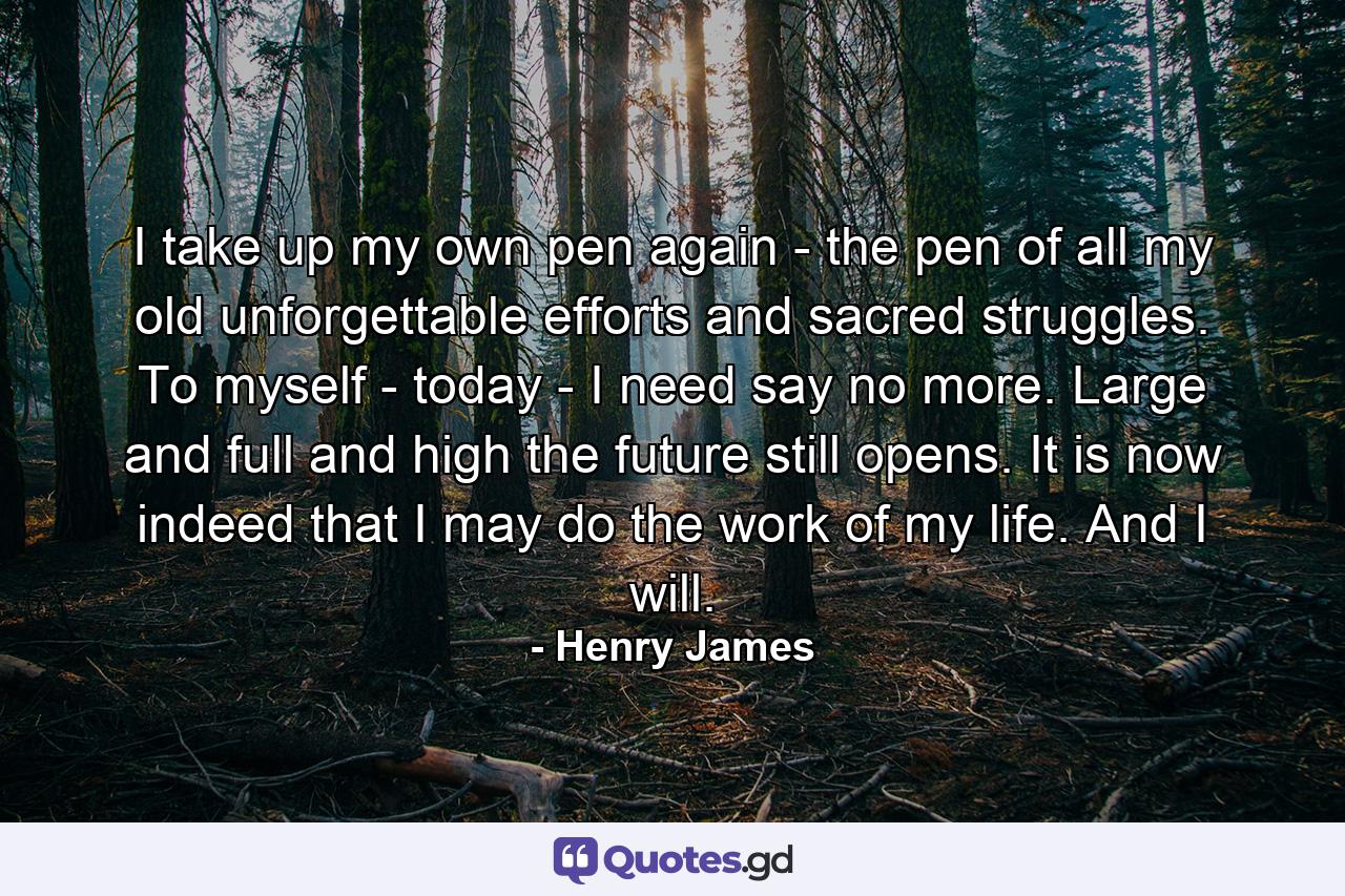 I take up my own pen again - the pen of all my old unforgettable efforts and sacred struggles. To myself - today - I need say no more. Large and full and high the future still opens. It is now indeed that I may do the work of my life. And I will. - Quote by Henry James