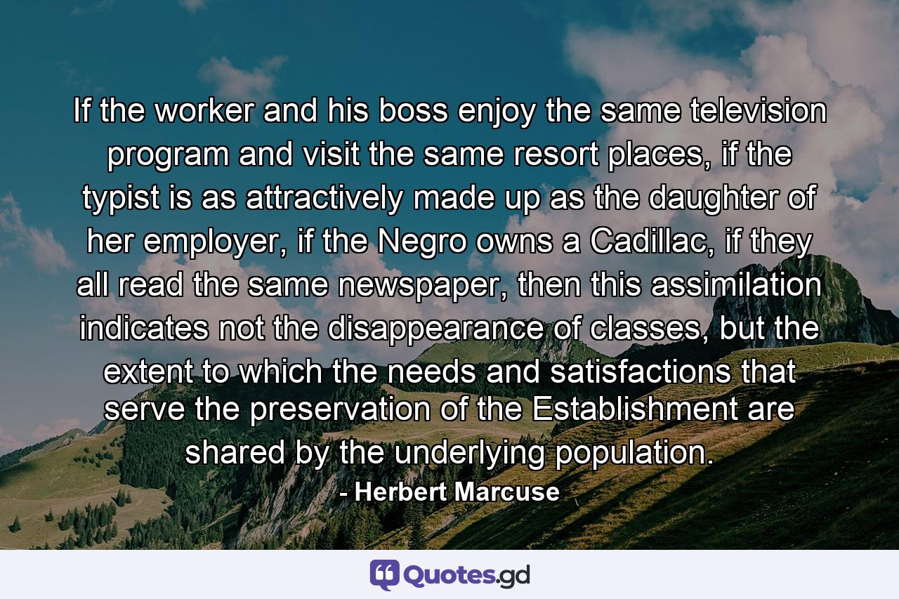 If the worker and his boss enjoy the same television program and visit the same resort places, if the typist is as attractively made up as the daughter of her employer, if the Negro owns a Cadillac, if they all read the same newspaper, then this assimilation indicates not the disappearance of classes, but the extent to which the needs and satisfactions that serve the preservation of the Establishment are shared by the underlying population. - Quote by Herbert Marcuse