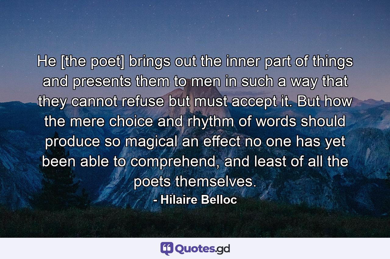 He [the poet] brings out the inner part of things and presents them to men in such a way that they cannot refuse but must accept it. But how the mere choice and rhythm of words should produce so magical an effect no one has yet been able to comprehend, and least of all the poets themselves. - Quote by Hilaire Belloc
