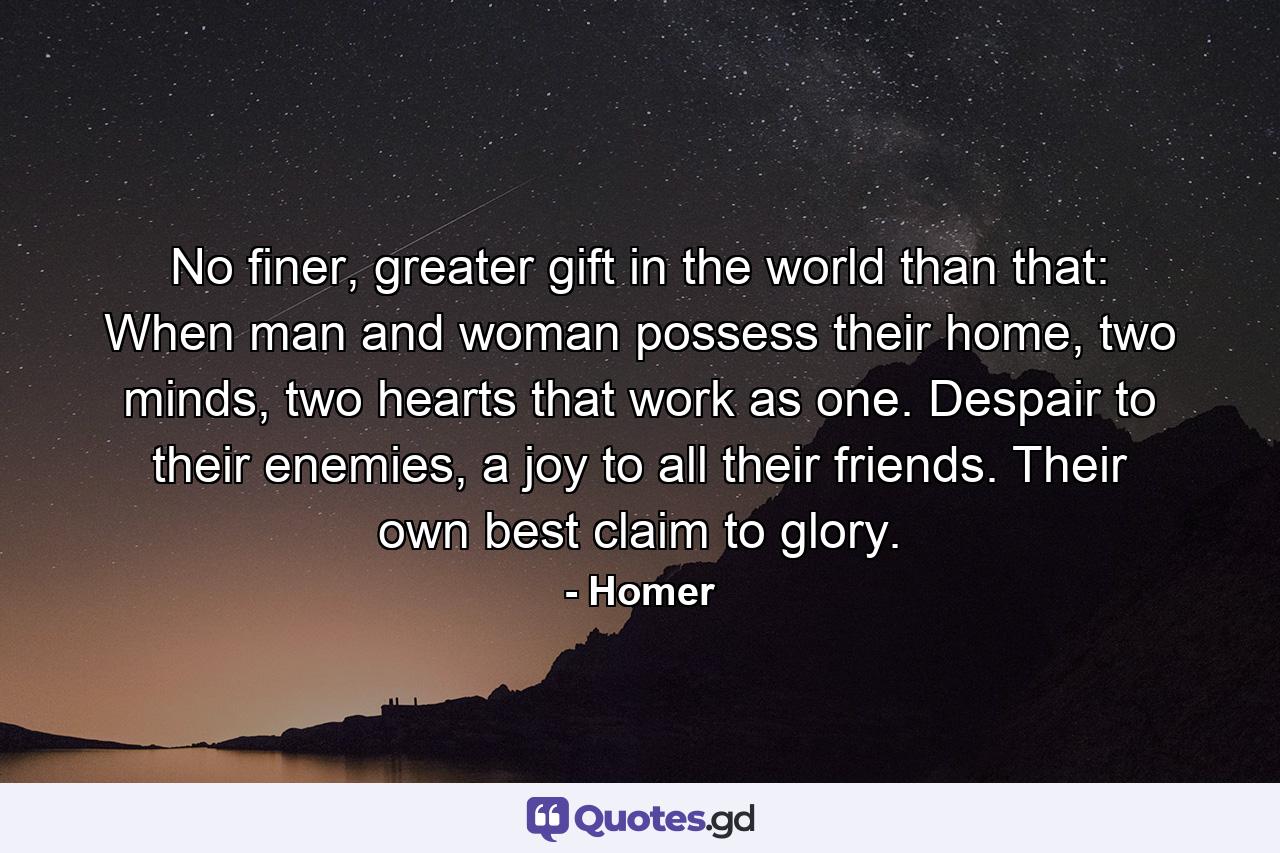 No finer, greater gift in the world than that: When man and woman possess their home, two minds, two hearts that work as one. Despair to their enemies, a joy to all their friends. Their own best claim to glory. - Quote by Homer