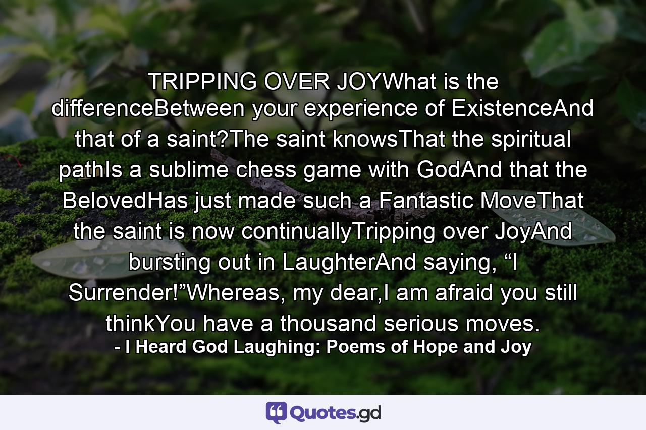 TRIPPING OVER JOYWhat is the differenceBetween your experience of ExistenceAnd that of a saint?The saint knowsThat the spiritual pathIs a sublime chess game with GodAnd that the BelovedHas just made such a Fantastic MoveThat the saint is now continuallyTripping over JoyAnd bursting out in LaughterAnd saying, “I Surrender!”Whereas, my dear,I am afraid you still thinkYou have a thousand serious moves. - Quote by I Heard God Laughing: Poems of Hope and Joy