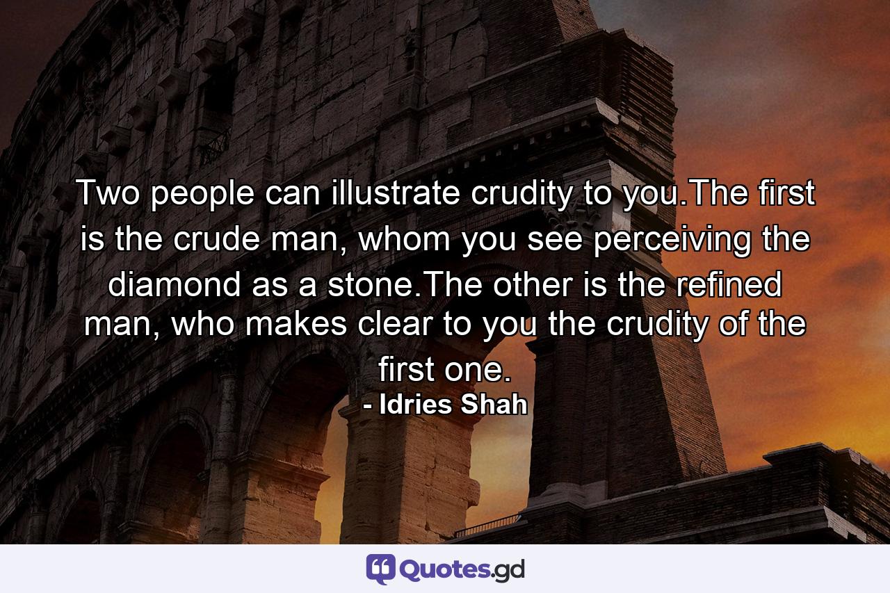 Two people can illustrate crudity to you.The first is the crude man, whom you see perceiving the diamond as a stone.The other is the refined man, who makes clear to you the crudity of the first one. - Quote by Idries Shah