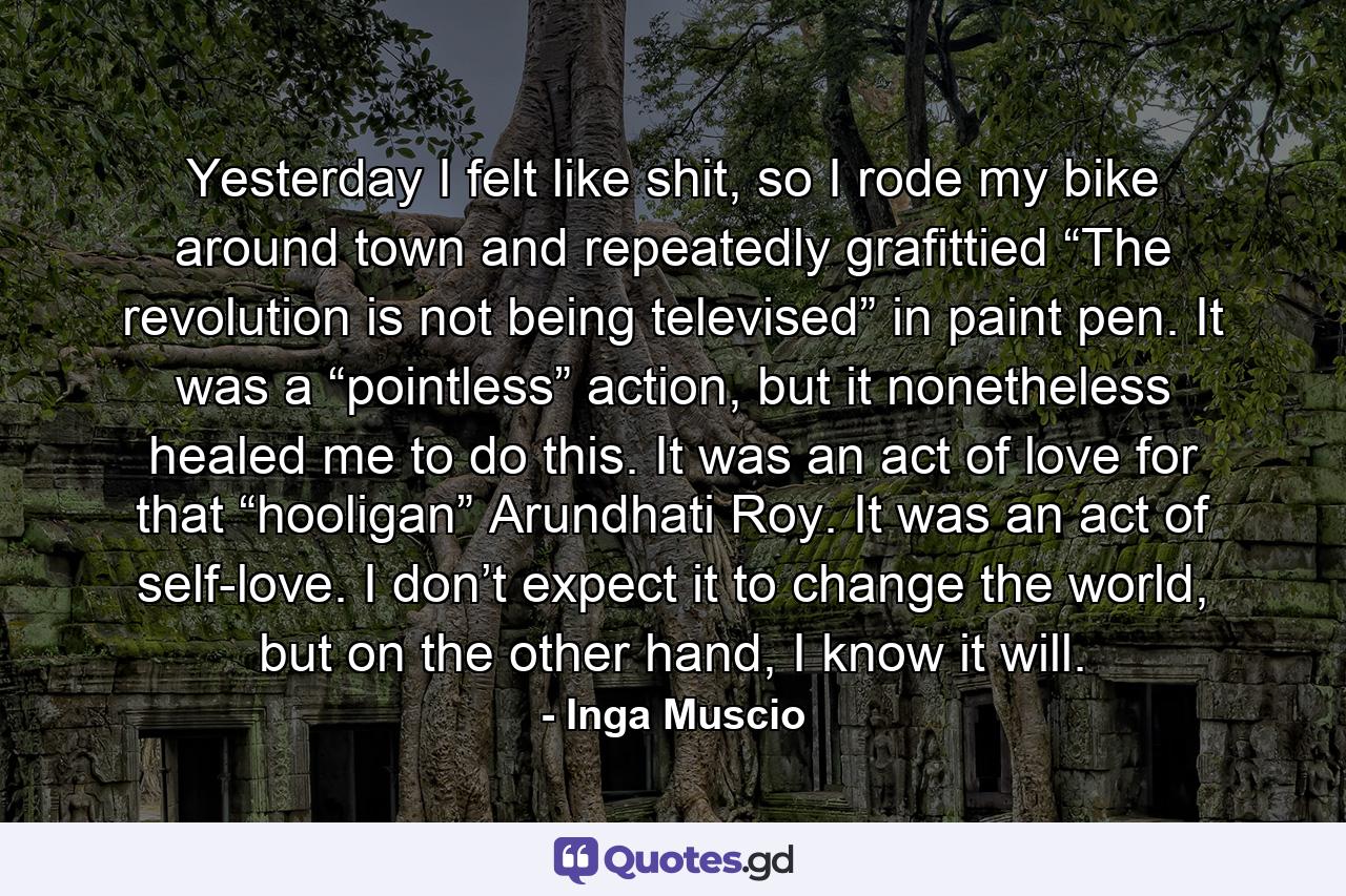 Yesterday I felt like shit, so I rode my bike around town and repeatedly grafittied “The revolution is not being televised” in paint pen. It was a “pointless” action, but it nonetheless healed me to do this. It was an act of love for that “hooligan” Arundhati Roy. It was an act of self-love. I don’t expect it to change the world, but on the other hand, I know it will. - Quote by Inga Muscio