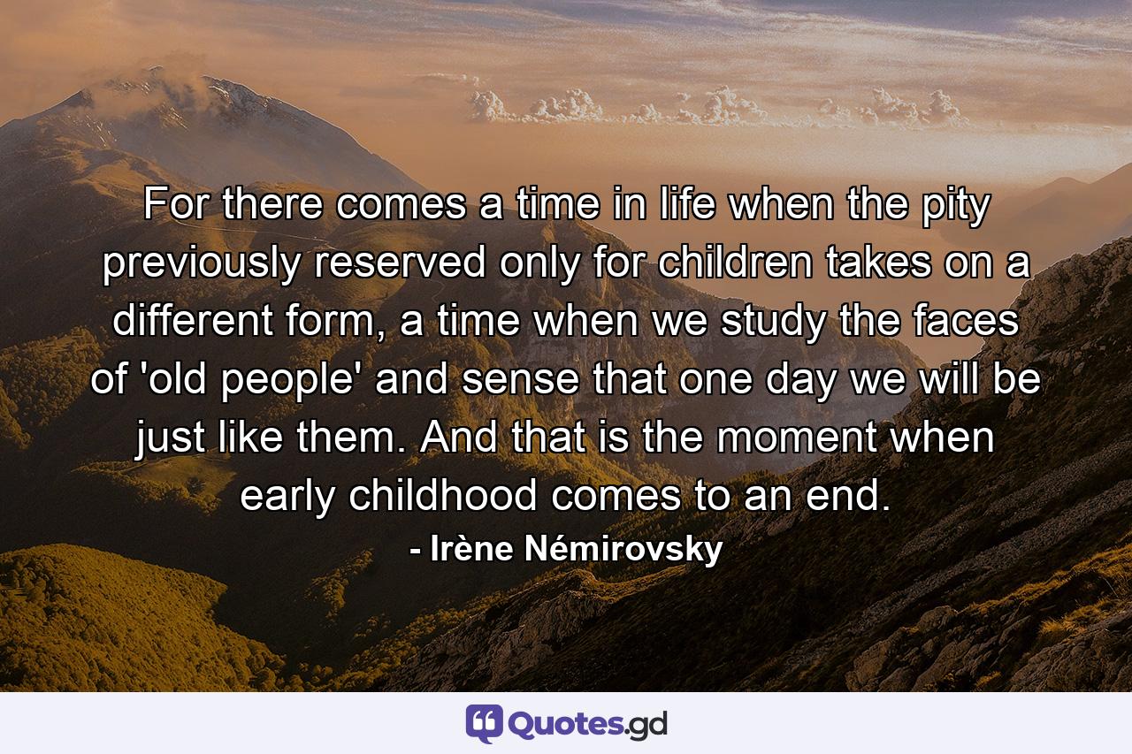 For there comes a time in life when the pity previously reserved only for children takes on a different form, a time when we study the faces of 'old people' and sense that one day we will be just like them. And that is the moment when early childhood comes to an end. - Quote by Irène Némirovsky